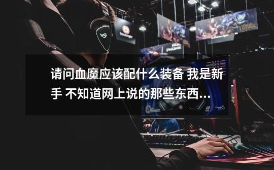 请问血魔应该配什么装备 我是新手 不知道网上说的那些东西是什么 请你们把装备的全称说清楚 谢谢-第1张-游戏信息-龙启网