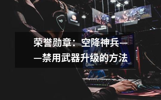 荣誉勋章:空降神兵——禁用武器升级的方法-第1张-游戏信息-龙启网