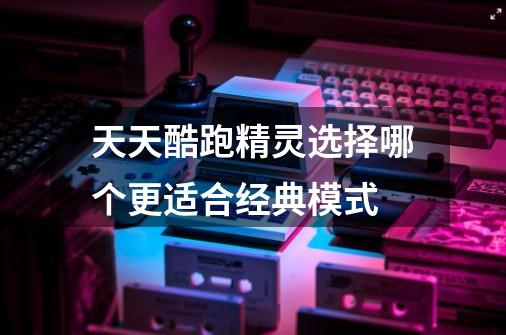 天天酷跑精灵选择哪个更适合经典模式-第1张-游戏信息-龙启网