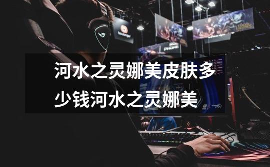 河水之灵娜美皮肤多少钱河水之灵娜美-第1张-游戏信息-龙启网