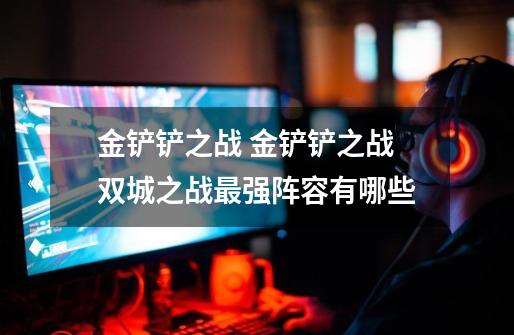 金铲铲之战 金铲铲之战双城之战最强阵容有哪些-第1张-游戏信息-龙启网