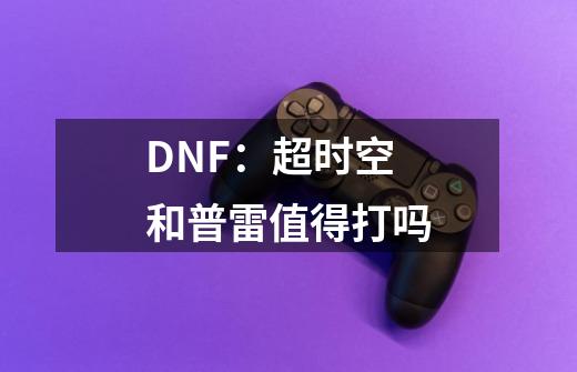 DNF:超时空和普雷值得打吗-第1张-游戏信息-龙启网