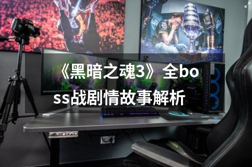 《黑暗之魂3》全boss战剧情故事解析-第1张-游戏信息-龙启网