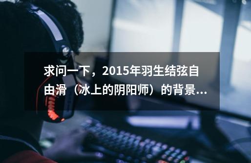 求问一下，2015年羽生结弦自由滑（冰上的阴阳师）的背景音乐是什么，求名字-第1张-游戏信息-龙启网
