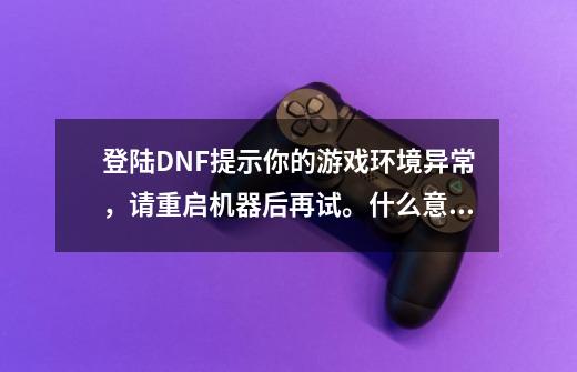 登陆DNF提示你的游戏环境异常，请重启机器后再试。什么意思，重启好几次都没解决-第1张-游戏信息-龙启网