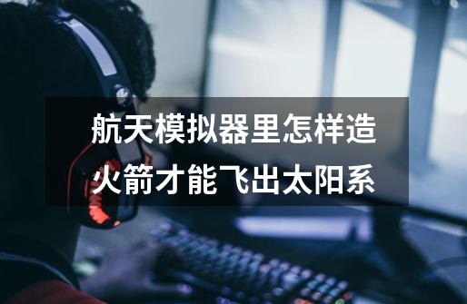 航天模拟器里怎样造火箭才能飞出太阳系-第1张-游戏信息-龙启网