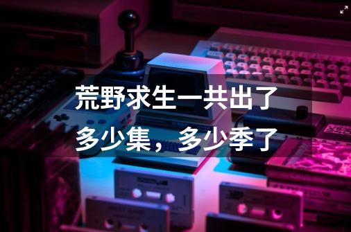 荒野求生一共出了多少集,多少季了-第1张-游戏信息-龙启网