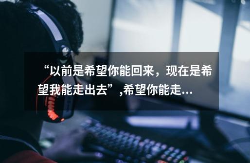“以前是希望你能回来,现在是希望我能走出去”,希望你能走出来吧-第1张-游戏信息-龙启网