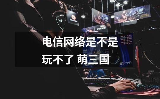 电信网络是不是玩不了 萌三国-第1张-游戏信息-龙启网