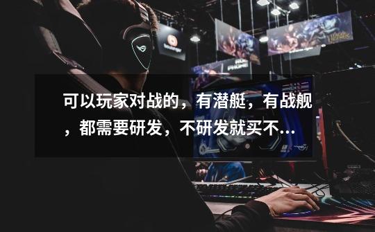 可以玩家对战的,有潜艇,有战舰,都需要研发,不研发就买不成的网游我忘了叫什么-第1张-游戏信息-龙启网