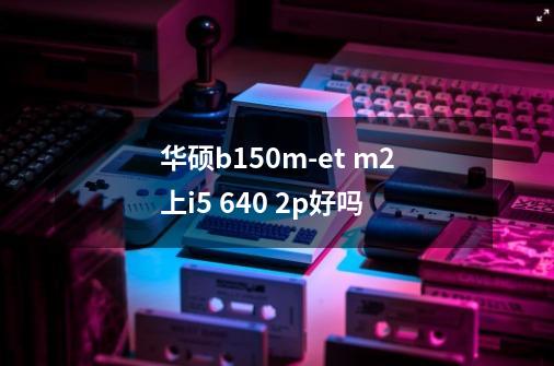 华硕b150m-et m2上i5 640 2p好吗-第1张-游戏信息-龙启网