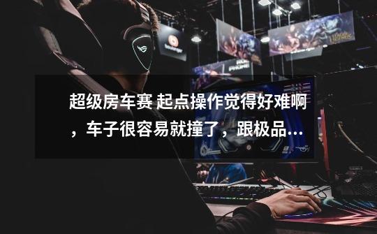 超级房车赛 起点操作觉得好难啊，车子很容易就撞了，跟极品完全不一样啊 有什么办法能快速上手啊-第1张-游戏信息-龙启网