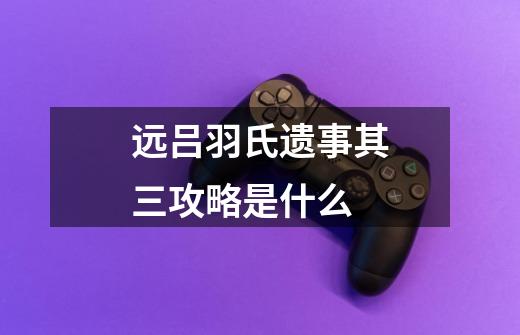 远吕羽氏遗事其三攻略是什么-第1张-游戏信息-龙启网