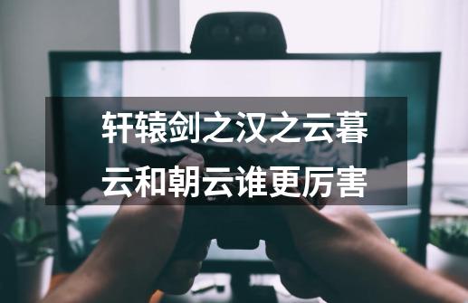 轩辕剑之汉之云暮云和朝云谁更厉害-第1张-游戏信息-龙启网