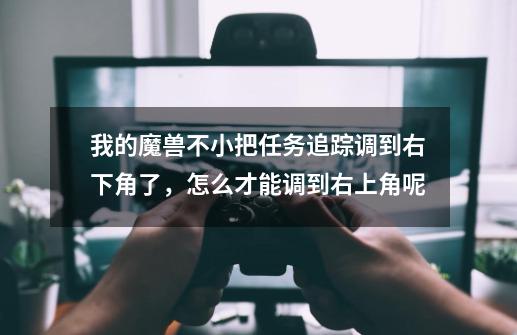 我的魔兽不小把任务追踪调到右下角了，怎么才能调到右上角呢-第1张-游戏信息-龙启网
