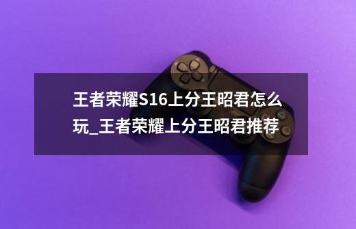 王者荣耀S16上分王昭君怎么玩_王者荣耀上分王昭君推荐-第1张-游戏信息-龙启网