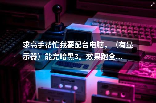 求高手帮忙我要配台电脑,(有显示器)能完暗黑3。效果跑全。-第1张-游戏信息-龙启网