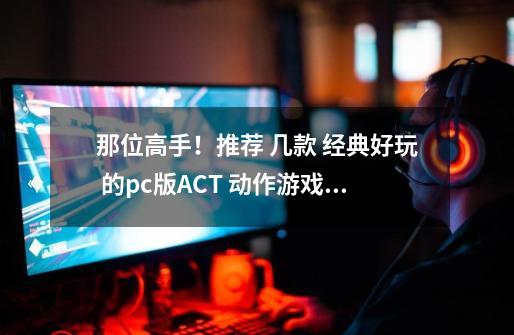 那位高手!推荐 几款 经典好玩 的pc版ACT 动作游戏!感激不尽!-第1张-游戏信息-龙启网