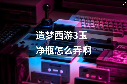 造梦西游3玉净瓶怎么弄啊-第1张-游戏信息-龙启网