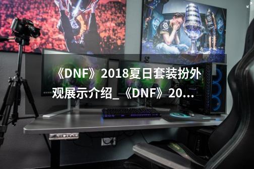 《DNF》2018夏日套装扮外观展示介绍_《DNF》2018夏日套装扮外观展示是什么-第1张-游戏信息-龙启网