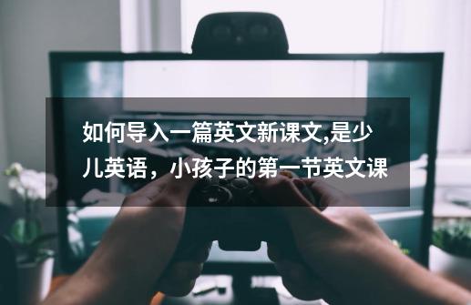 如何导入一篇英文新课文,是少儿英语，小孩子的第一节英文课-第1张-游戏信息-龙启网