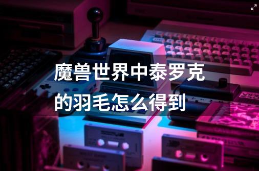 魔兽世界中泰罗克的羽毛怎么得到-第1张-游戏信息-龙启网
