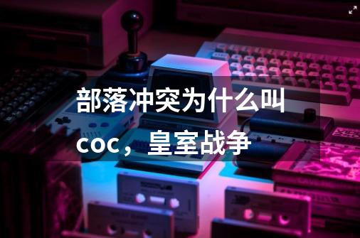 部落冲突为什么叫coc，皇室战争-第1张-游戏信息-龙启网