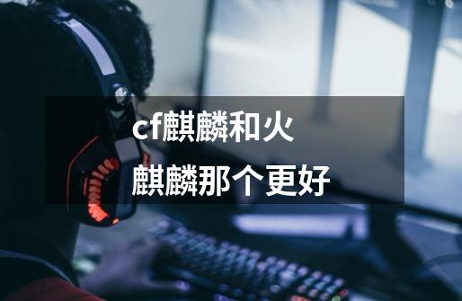 cf麒麟和火麒麟那个更好-第1张-游戏信息-龙启网