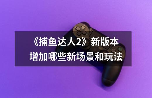 《捕鱼达人2》新版本增加哪些新场景和玩法-第1张-游戏信息-龙启网
