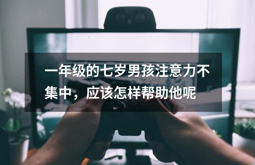 一年级的七岁男孩注意力不集中,应该怎样帮助他呢-第1张-游戏信息-龙启网