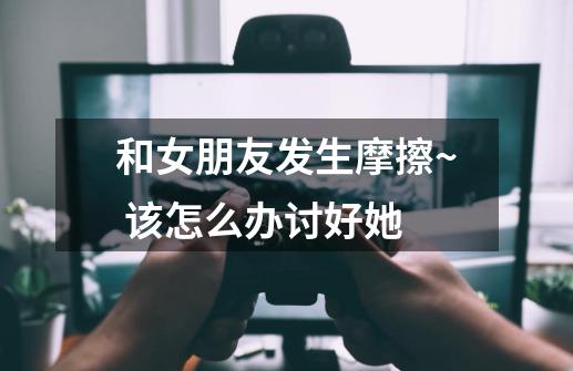 和女朋友发生摩擦~ 该怎么办讨好她-第1张-游戏信息-龙启网