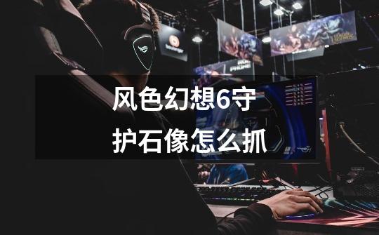 风色幻想6守护石像怎么抓-第1张-游戏信息-龙启网