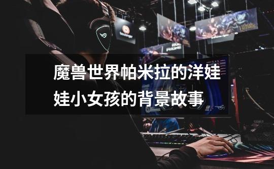 魔兽世界帕米拉的洋娃娃小女孩的背景故事-第1张-游戏信息-龙启网