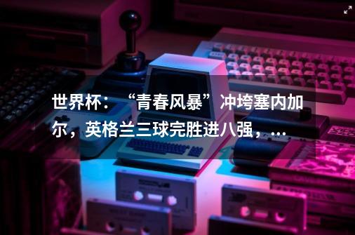 世界杯:“青春风暴”冲垮塞内加尔,英格兰三球完胜进八强,他们有多强大-第1张-游戏信息-龙启网