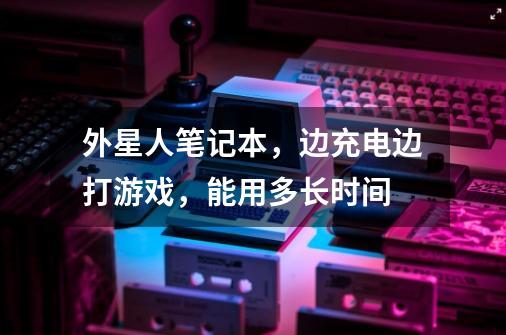 外星人笔记本，边充电边打游戏，能用多长时间-第1张-游戏信息-龙启网