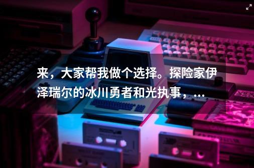 来,大家帮我做个选择。探险家伊泽瑞尔的冰川勇者和光执事,熔岩巨兽墨菲特的霸天巨兽和无畏号。我只能买-第1张-游戏信息-龙启网