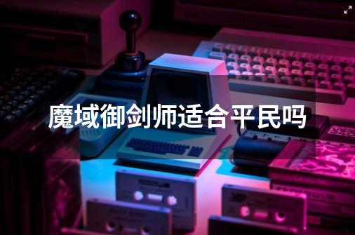 魔域御剑师适合平民吗-第1张-游戏信息-龙启网