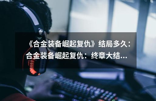 《合金装备崛起复仇》结局多久:合金装备崛起复仇:终章大结局揭晓-第1张-游戏信息-龙启网