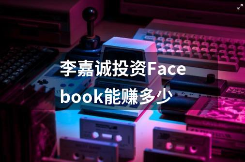 李嘉诚投资Facebook能赚多少-第1张-游戏信息-龙启网