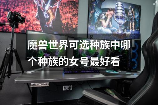 魔兽世界可选种族中哪个种族的女号最好看-第1张-游戏信息-龙启网