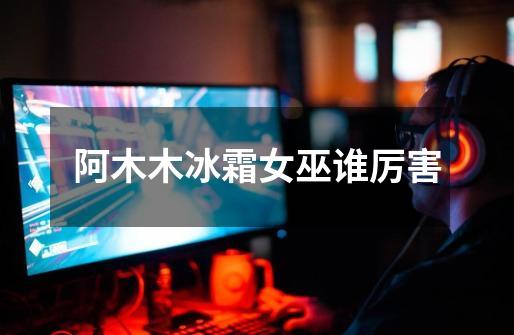 阿木木冰霜女巫谁厉害-第1张-游戏信息-龙启网