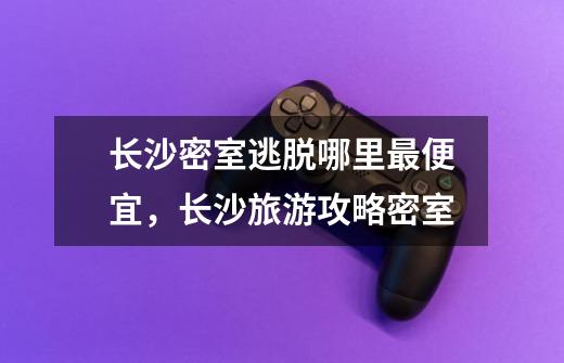长沙密室逃脱哪里最便宜,长沙旅游攻略密室-第1张-游戏信息-龙启网