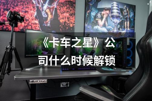 《卡车之星》公司什么时候解锁-第1张-游戏信息-龙启网