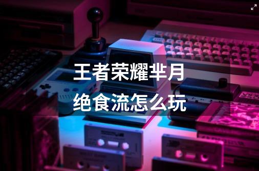 王者荣耀芈月绝食流怎么玩-第1张-游戏信息-龙启网