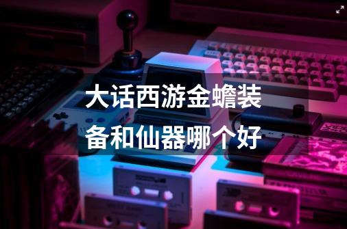 大话西游金蟾装备和仙器哪个好-第1张-游戏信息-龙启网