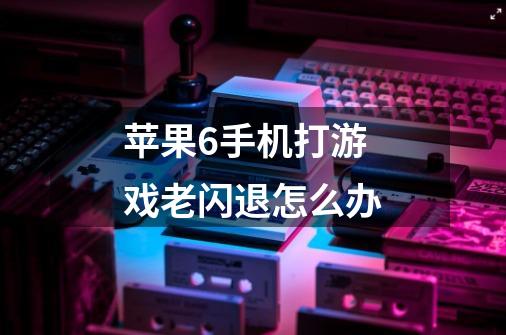 苹果6手机打游戏老闪退怎么办-第1张-游戏信息-龙启网