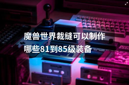 魔兽世界裁缝可以制作哪些81到85级装备-第1张-游戏信息-龙启网