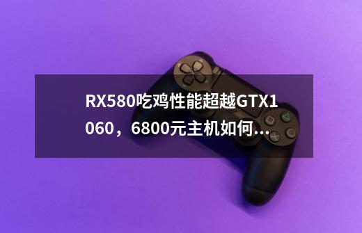 RX580吃鸡性能超越GTX1060,6800元主机如何搭配-第1张-游戏信息-龙启网