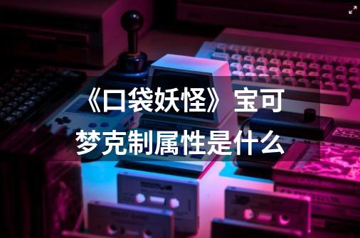 《口袋妖怪》宝可梦克制属性是什么-第1张-游戏信息-龙启网