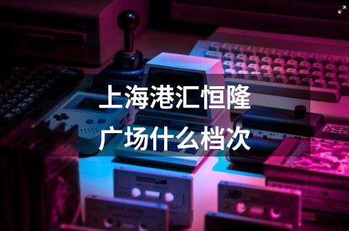 上海港汇恒隆广场什么档次-第1张-游戏信息-龙启网